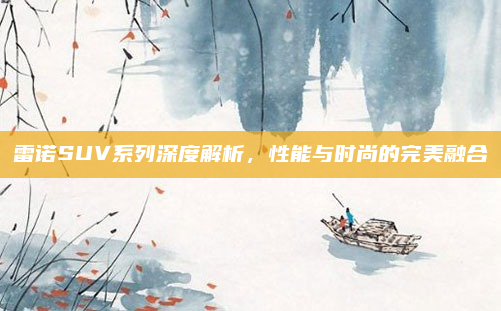 雷诺SUV系列深度解析，性能与时尚的完美融合