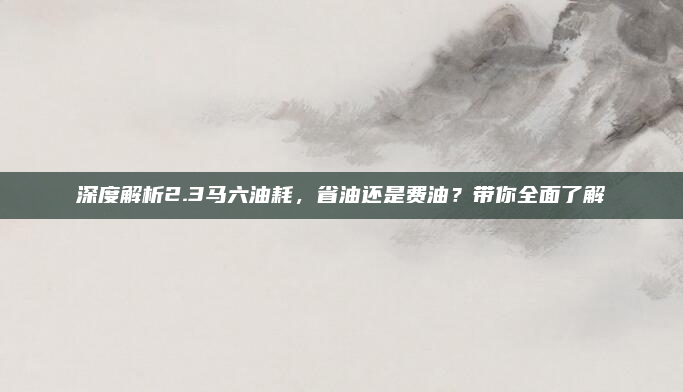 深度解析2.3马六油耗,省油还是费油?带你全面了解