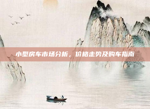 小型房车市场分析,价格走势及购车指南