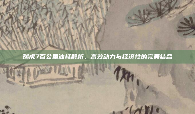 瑞虎7百公里油耗解析，高效动力与经济性的完美结合