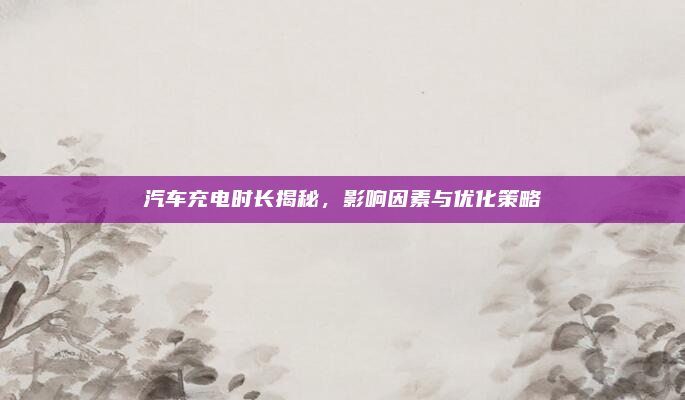 汽车充电时长揭秘,影响因素与优化策略