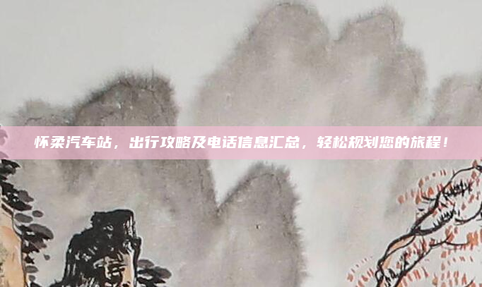 怀柔汽车站，出行攻略及电话信息汇总，轻松规划您的旅程！