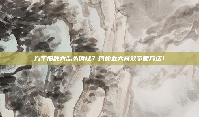 汽车油耗大怎么清理？揭秘五大高效节能方法！