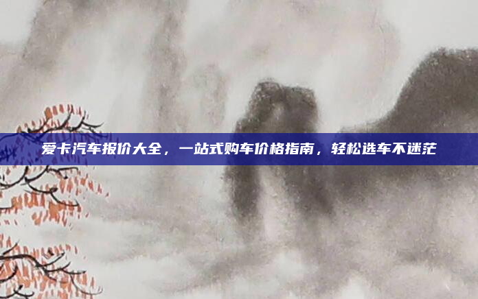 爱卡汽车报价大全，一站式购车价格指南，轻松选车不迷茫