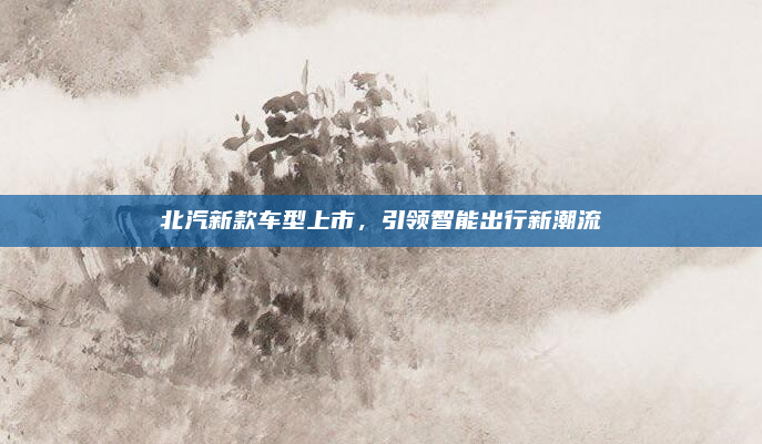 北汽新款车型上市，引领智能出行新潮流