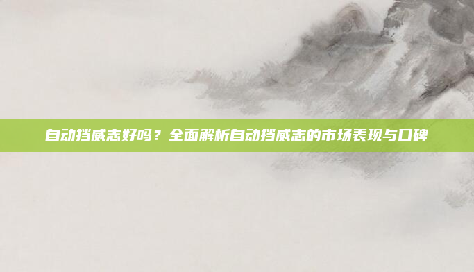 自动挡威志好吗?全面解析自动挡威志的市场表现与口碑