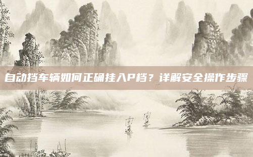 自动挡车辆如何正确挂入P档?详解安全操作步骤