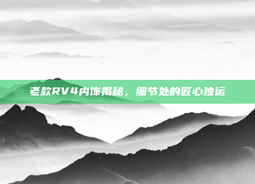 老款RV4内饰揭秘,细节处的匠心独运