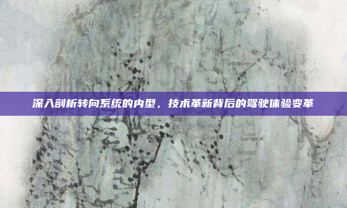 深入剖析转向系统的内型,技术革新背后的驾驶体验变革