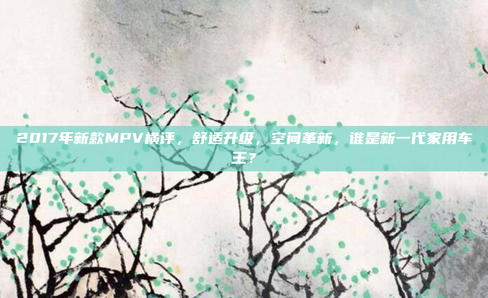 2017年新款MPV横评,舒适升级,空间革新,谁是新一代家用车王?