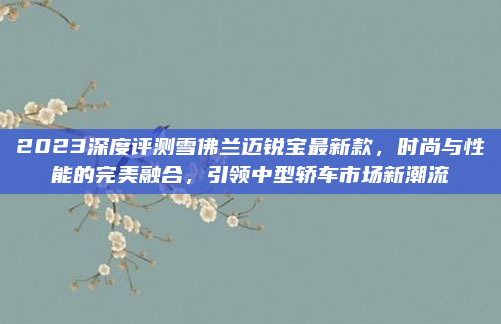 2023深度评测雪佛兰迈锐宝最新款，时尚与性能的完美融合，引领中型轿车市场新潮流