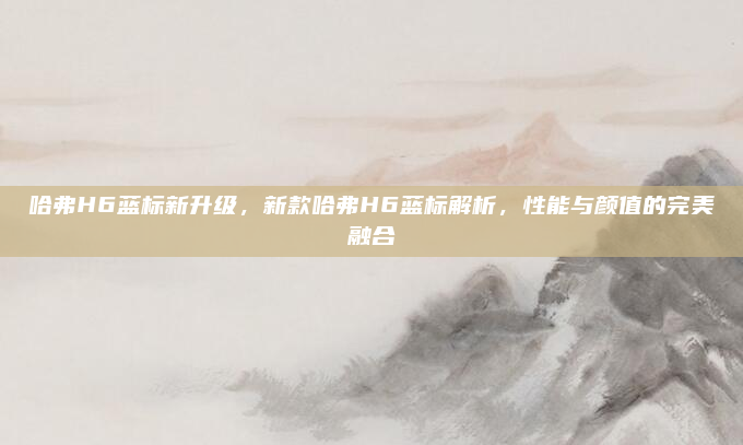 哈弗H6蓝标新升级,新款哈弗H6蓝标解析,性能与颜值的完美融合