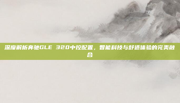 深度解析奔驰GLE 320中控配置,智能科技与舒适体验的完美融合