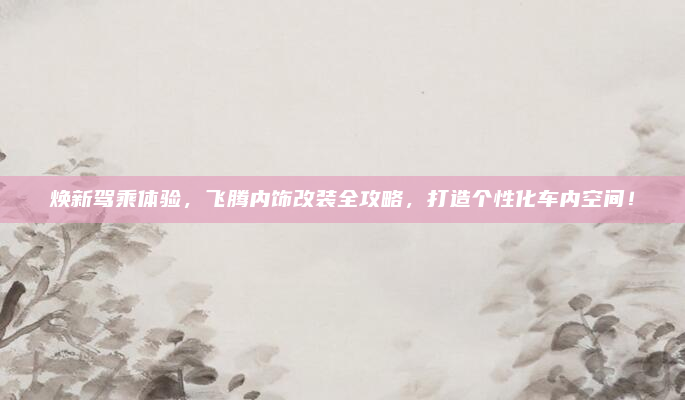 焕新驾乘体验，飞腾内饰改装全攻略，打造个性化车内空间！