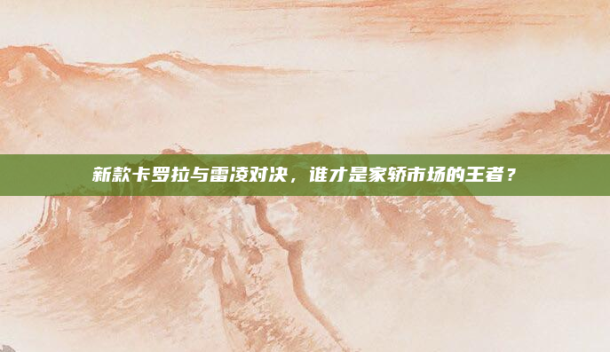 新款卡罗拉与雷凌对决，谁才是家轿市场的王者？