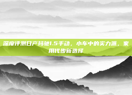 深度评测日产玛驰1.5手动，小车中的实力派，家用代步新选择