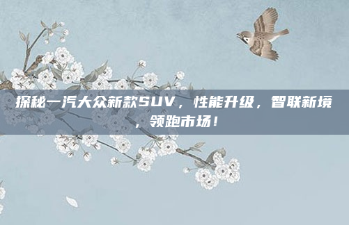 探秘一汽大众新款SUV,性能升级,智联新境,领跑市场!
