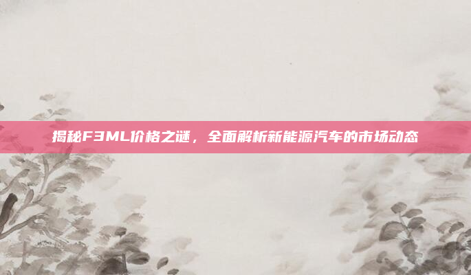揭秘F3ML价格之谜，全面解析新能源汽车的市场动态