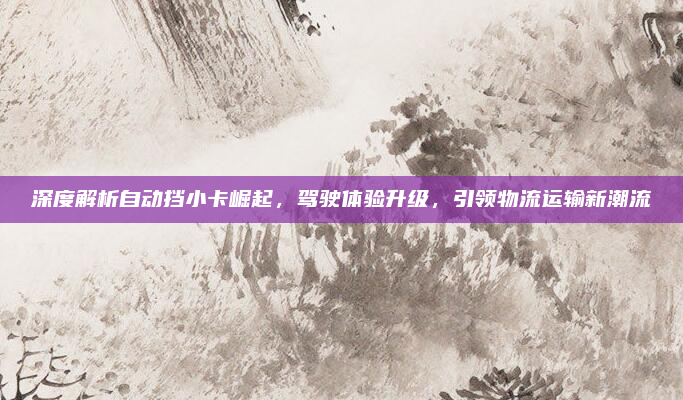 深度解析自动挡小卡崛起，驾驶体验升级，引领物流运输新潮流
