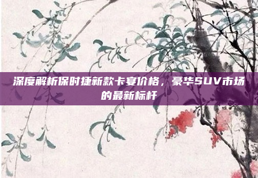 深度解析保时捷新款卡宴价格，豪华SUV市场的最新标杆