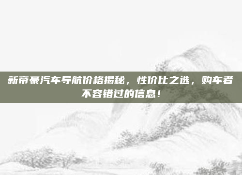 新帝豪汽车导航价格揭秘，性价比之选，购车者不容错过的信息！