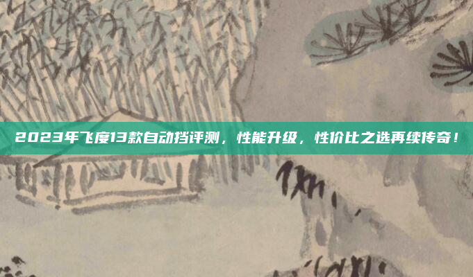 2023年飞度13款自动挡评测,性能升级,性价比之选再续传奇!