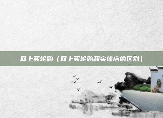 网上买轮胎（网上买轮胎和实体店的区别）