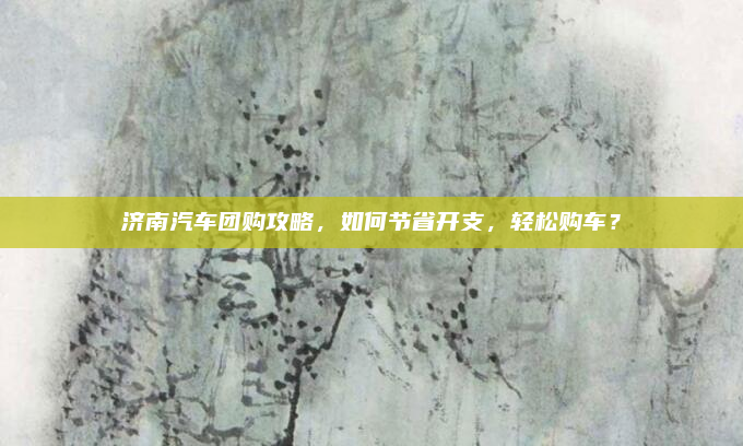 济南汽车团购攻略，如何节省开支，轻松购车？