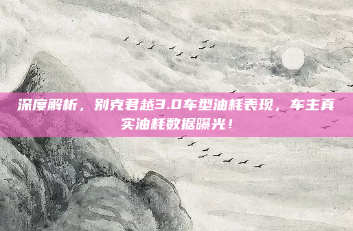 深度解析，别克君越3.0车型油耗表现，车主真实油耗数据曝光！