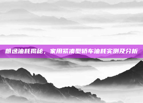 朗逸油耗揭秘，家用紧凑型轿车油耗实测及分析