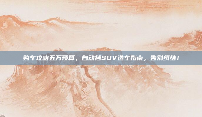 购车攻略五万预算,自动挡SUV选车指南,告别纠结!