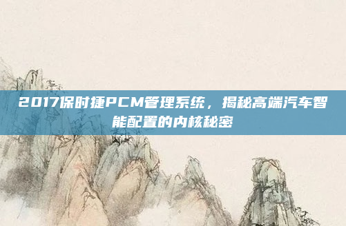 2017保时捷PCM管理系统，揭秘高端汽车智能配置的内核秘密