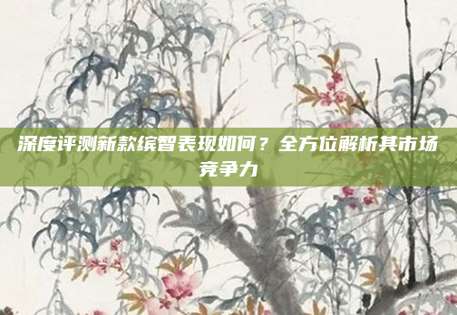深度评测新款缤智表现如何？全方位解析其市场竞争力