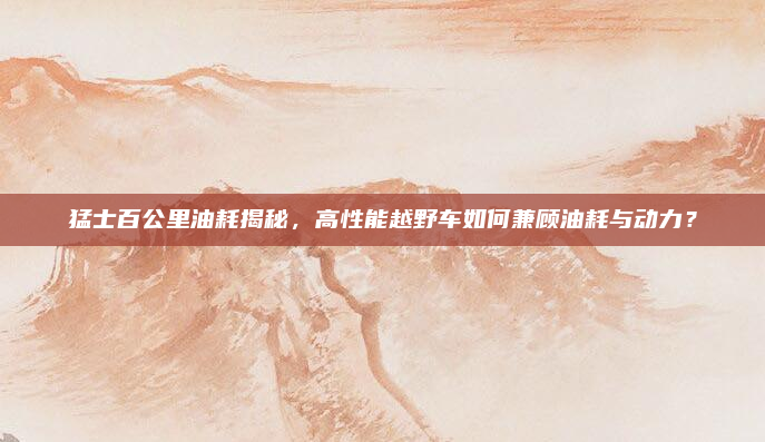 猛士百公里油耗揭秘，高性能越野车如何兼顾油耗与动力？