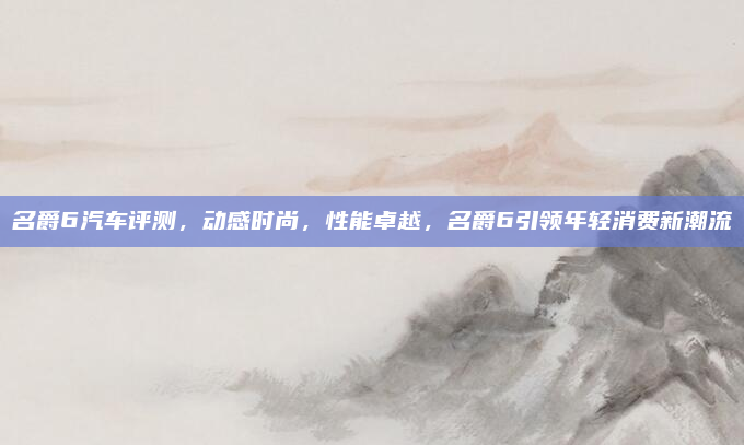名爵6汽车评测，动感时尚，性能卓越，名爵6引领年轻消费新潮流