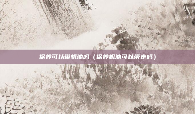 保养可以带机油吗（保养机油可以带走吗）