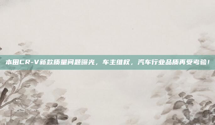 本田CR-V新款质量问题曝光，车主维权，汽车行业品质再受考验！