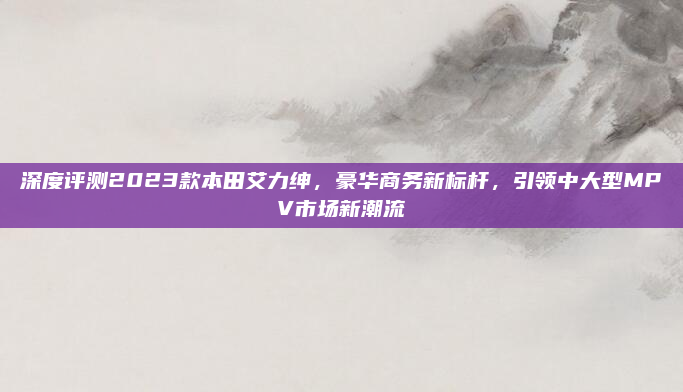 深度评测2023款本田艾力绅，豪华商务新标杆，引领中大型MPV市场新潮流