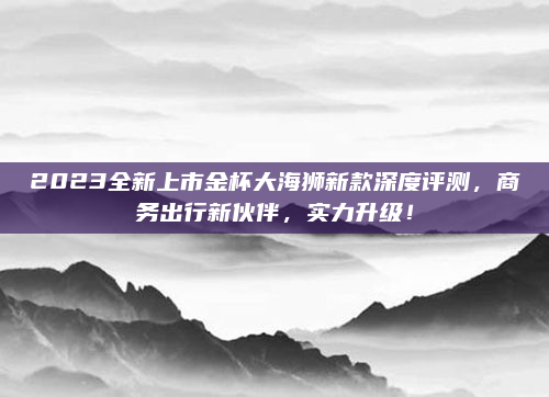2023全新上市金杯大海狮新款深度评测,商务出行新伙伴,实力升级!