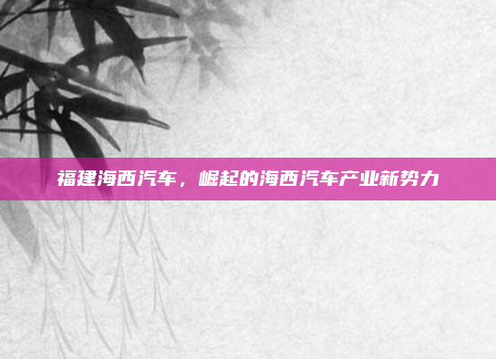 福建海西汽车,崛起的海西汽车产业新势力