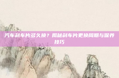 汽车刹车片多久换?揭秘刹车片更换周期与保养技巧