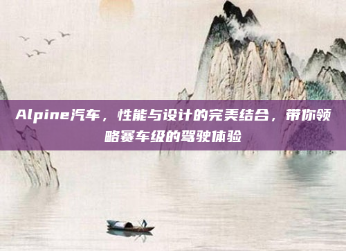 Alpine汽车，性能与设计的完美结合，带你领略赛车级的驾驶体验