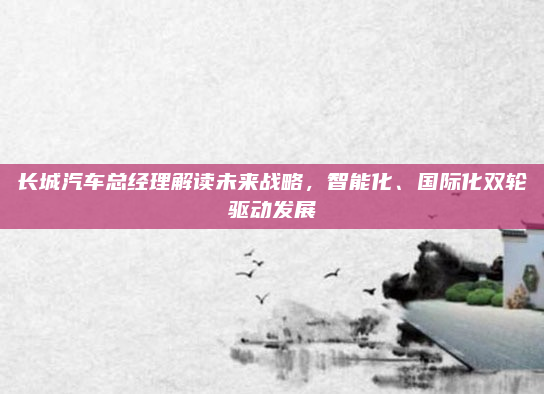 长城汽车总经理解读未来战略，智能化、国际化双轮驱动发展