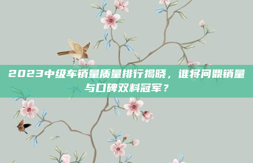 2023中级车销量质量排行揭晓，谁将问鼎销量与口碑双料冠军？