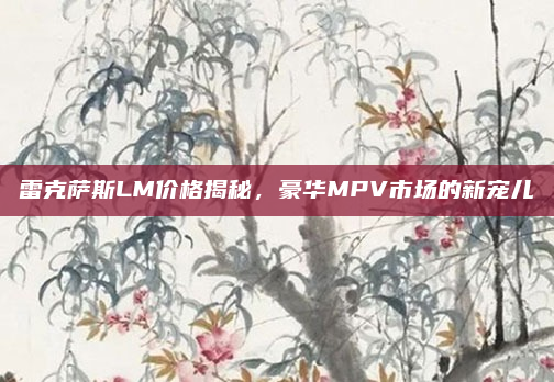 雷克萨斯LM价格揭秘，豪华MPV市场的新宠儿