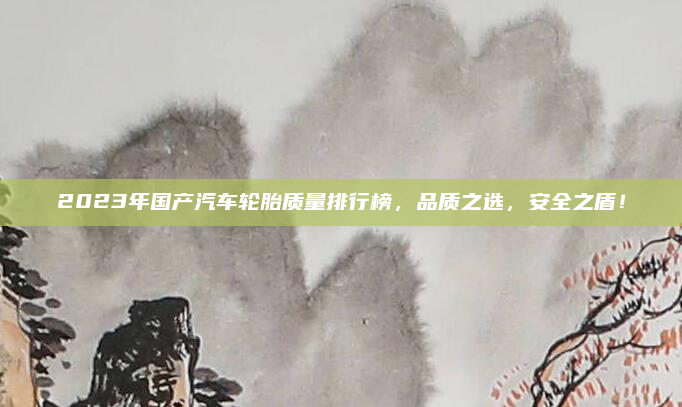 2023年国产汽车轮胎质量排行榜，品质之选，安全之盾！