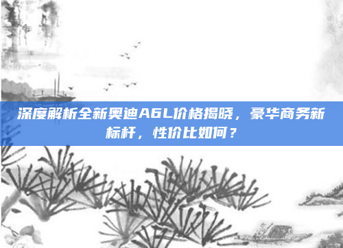 深度解析全新奥迪A6L价格揭晓，豪华商务新标杆，性价比如何？