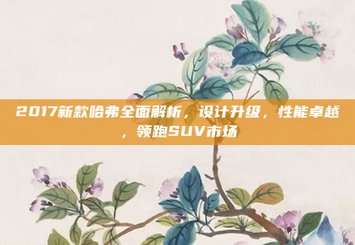 2017新款哈弗全面解析，设计升级，性能卓越，领跑SUV市场