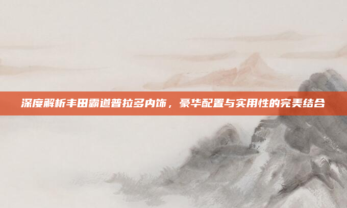 深度解析丰田霸道普拉多内饰,豪华配置与实用性的完美结合