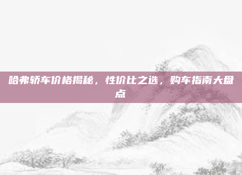 哈弗轿车价格揭秘，性价比之选，购车指南大盘点